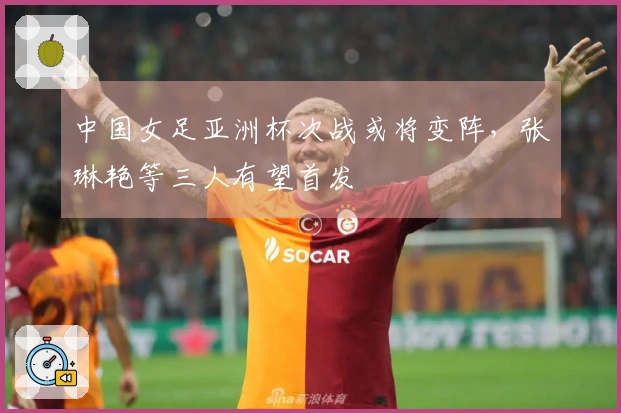 中国女足亚洲杯次战或将变阵，张琳艳等三人有望首发