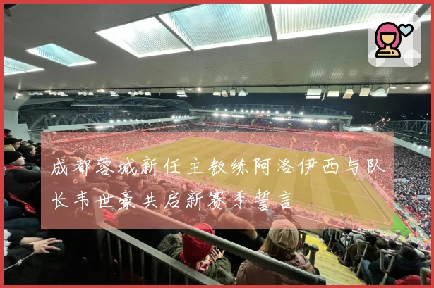 成都蓉城新任主教练阿洛伊西与队长韦世豪共启新赛季誓言