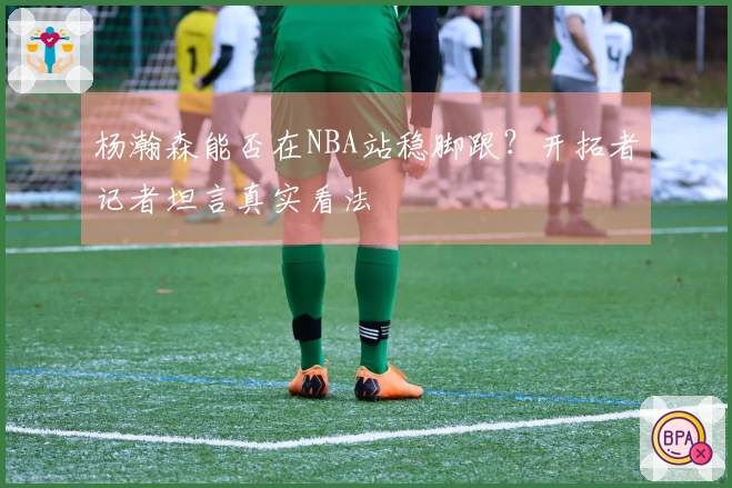 杨瀚森能否在NBA站稳脚跟？开拓者记者坦言真实看法