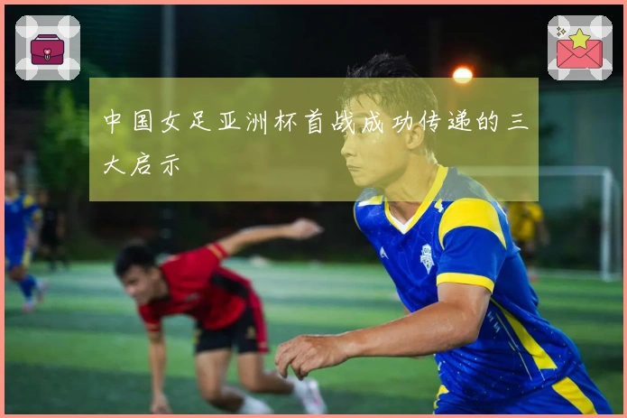 中国女足亚洲杯首战成功传递的三大启示