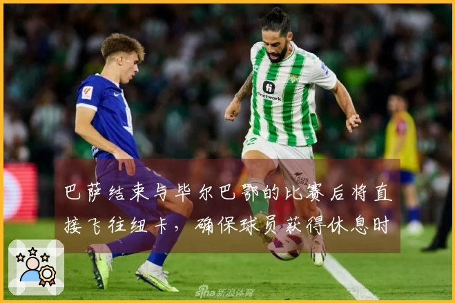 巴萨结束与毕尔巴鄂的比赛后将直接飞往纽卡，确保球员获得休息时间