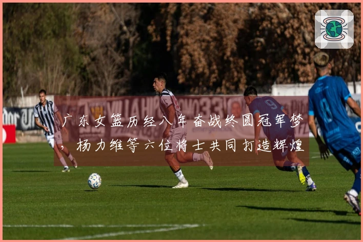 广东女篮历经八年奋战终圆冠军梦，杨力维等六位将士共同打造辉煌时刻