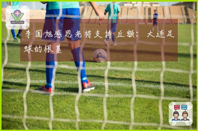 李国旭感恩老将支持 丘额：大连足球的根基