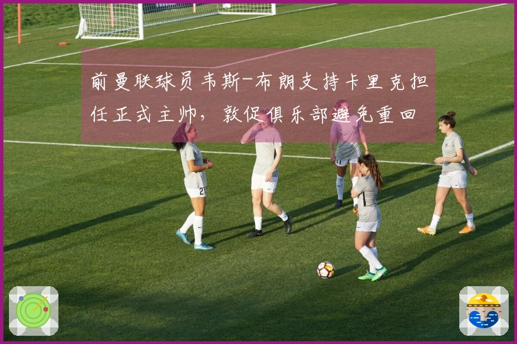 前曼联球员韦斯-布朗支持卡里克担任正式主帅，敦促俱乐部避免重回旧路