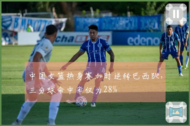 中国女篮热身赛加时逆转巴西队，三分球命中率仅为28%