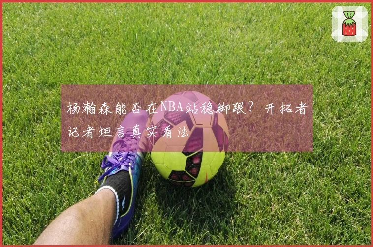 杨瀚森能否在NBA站稳脚跟？开拓者记者坦言真实看法