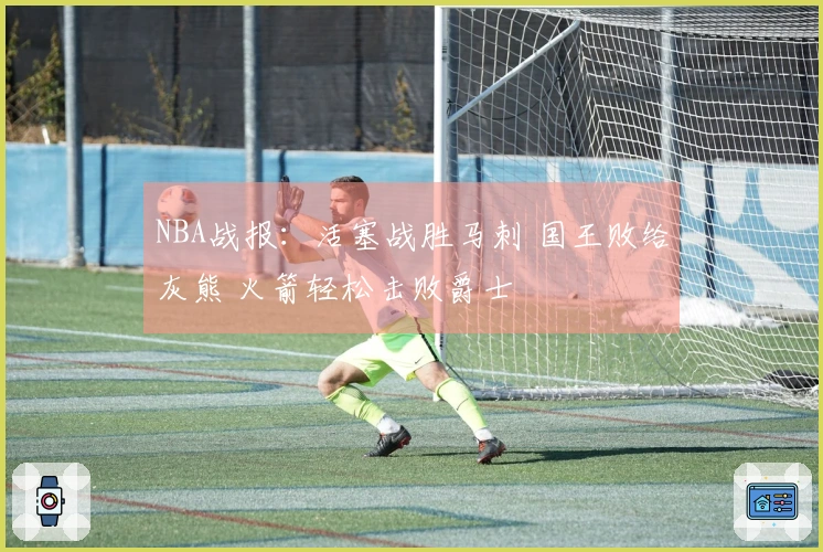 NBA战报：活塞战胜马刺 国王败给灰熊 火箭轻松击败爵士