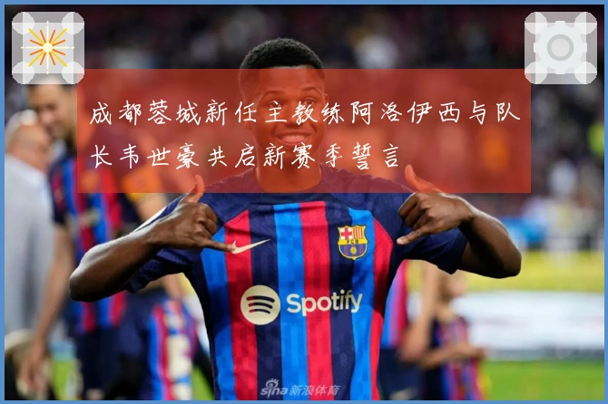 成都蓉城新任主教练阿洛伊西与队长韦世豪共启新赛季誓言