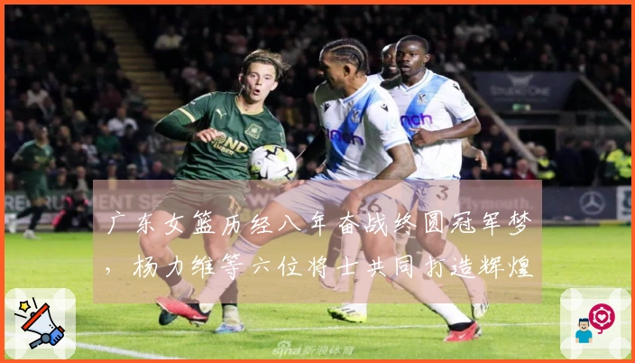 广东女篮历经八年奋战终圆冠军梦，杨力维等六位将士共同打造辉煌时刻