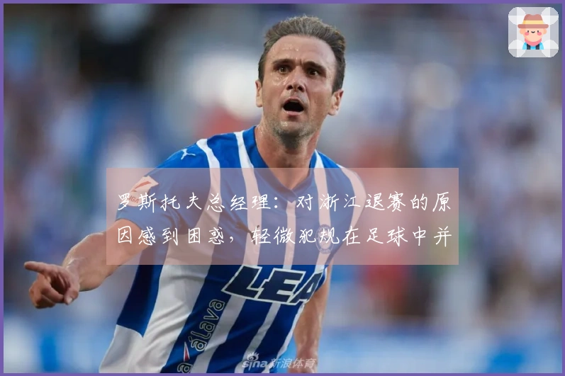罗斯托夫总经理：对浙江退赛的原因感到困惑，轻微犯规在足球中并不罕见