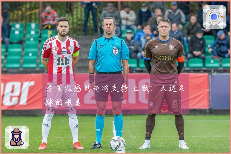 李国旭感恩老将支持 丘额：大连足球的根基