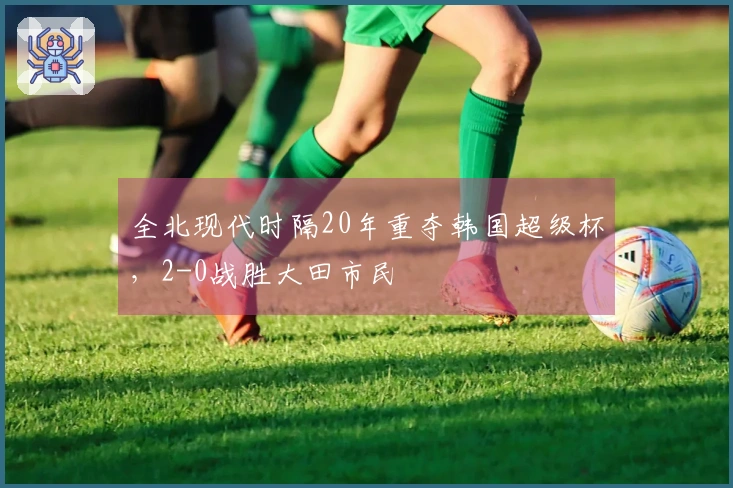 全北现代时隔20年重夺韩国超级杯，2-0战胜大田市民