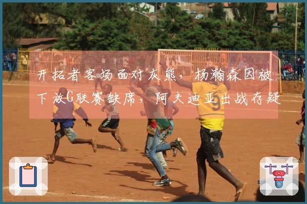 开拓者客场面对灰熊，杨瀚森因被下放G联赛缺席，阿夫迪亚出战存疑