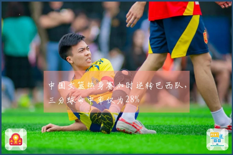 中国女篮热身赛加时逆转巴西队，三分球命中率仅为28%