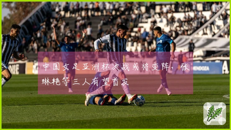 中国女足亚洲杯次战或将变阵，张琳艳等三人有望首发